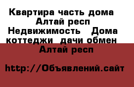 Квартира часть дома - Алтай респ. Недвижимость » Дома, коттеджи, дачи обмен   . Алтай респ.